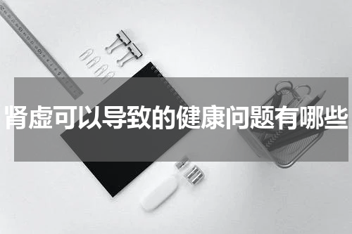肾虚可以导致的健康问题有哪些